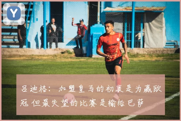 吕迪格：加盟皇马的初衷是为赢欧冠 但最失望的比赛是输给巴萨